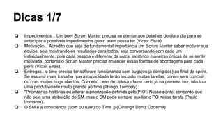 Dicas 1/7
❏ Impedimentos... Um bom Scrum Master precisa se atentar aos detalhes do dia a dia para se
antecipar a possíveis impedimentos que o team possa ter (Victor Eiras)
❏ Motivação... Acredito que seja de fundamental importância um Scrum Master saber motivar sua
equipe, seja mostrando os resultados para todos, seja conversando com cada um
individualmente, pois cada pessoa é diferente da outra, existindo maneiras únicas de se sentir
motivada, portanto o Scrum Master precisa entender essas formas de abordagens para cada
perfil (Victor Eiras)
❏ Entregas.. o time precisa ter software funcionando sem bugs(ou já corrigidos) ao final da sprint.
Se assumir mais trabalho que a capacidade terão iniciado muitas tarefas, porém sem concluir,
ou com muitos bugs abertos. Conceito Lean de Jidoka - fazer certo já na primeira vez, isto traz
uma produtividade muito grande ao time (Thiago Torricely)
❏ "Priorizar as histórias ou alterar a priorização definida pelo P.O": Nesse ponto, concordo que
não seja uma atribuição do SM, mas o SM pode sempre auxiliar o PO nessa tarefa (Paulo
Lomanto)
❏ O SM é a consciência (bom ou ruim) do Time ;) (Cihangir Deniz Ozdemir)
 