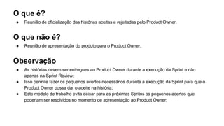 O que é?
● Reunião de oficialização das histórias aceitas e rejeitadas pelo Product Owner.
O que não é?
● Reunião de apresentação do produto para o Product Owner.
Observação
● As histórias devem ser entregues ao Product Owner durante a execução da Sprint e não
apenas na Sprint Review;
● Isso permite fazer os pequenos acertos necessários durante a execução da Sprint para que o
Product Owner possa dar o aceite na história;
● Este modelo de trabalho evita deixar para as próximas Spritns os pequenos acertos que
poderiam ser resolvidos no momento de apresentação ao Product Owner;
 