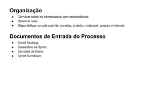 Organização
● Convidar todos os interessados com antecedência;
● Reservar sala;
● Disponibilizar na sala post-its, canetas, projetor, notebook, acesso a internet;
Documentos de Entrada do Processo
● Sprint Backlog;
● Calendário da Sprint;
● Conceito de Done;
● Sprint Burndown;
 
