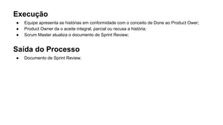 Execução
● Equipe apresenta as histórias em conformidade com o conceito de Done ao Product Ower;
● Product Owner da o aceite integral, parcial ou recusa a história;
● Scrum Master atualiza o documento de Sprint Review;
Saída do Processo
● Documento de Sprint Review.
 