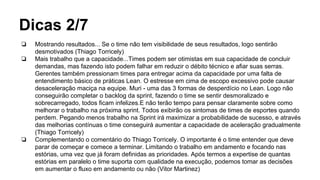 Dicas 2/7
❏ Mostrando resultados... Se o time não tem visibilidade de seus resultados, logo sentirão
desmotivados (Thiago Torricely)
❏ Mais trabalho que a capacidade...Times podem ser otimistas em sua capacidade de concluir
demandas, mas fazendo isto podem falhar em reduzir o débito técnico e afiar suas serras.
Gerentes também pressionam times para entregar acima da capacidade por uma falta de
entendimento básico de práticas Lean. O estresse em cima de escopo excessivo pode causar
desaceleração maciça na equipe. Muri - uma das 3 formas de desperdício no Lean. Logo não
conseguirão completar o backlog da sprint, fazendo o time se sentir desmoralizado e
sobrecarregado, todos ficam infelizes.E não terão tempo para pensar claramente sobre como
melhorar o trabalho na próxima sprint. Todos exibirão os sintomas de times de esportes quando
perdem. Pegando menos trabalho na Sprint irá maximizar a probabilidade de sucesso, e através
das melhorias contínuas o time conseguirá aumentar a capacidade de aceleração gradualmente
(Thiago Torricely)
❏ Complementando o comentário do Thiago Torricely. O importante é o time entender que deve
parar de começar e comece a terminar. Limitando o trabalho em andamento e focando nas
estórias, uma vez que já foram definidas as prioridades. Após termos a expertise de quantas
estórias em paralelo o time suporta com qualidade na execução, podemos tomar as decisões
em aumentar o fluxo em andamento ou não (Vitor Martinez)
 