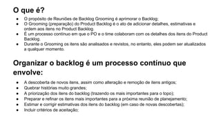 O que é?
● O propósito de Reuniões de Backlog Grooming é aprimorar o Backlog;
● O Grooming (preparação) do Product Backlog é o ato de adicionar detalhes, estimativas e
ordem aos itens no Product Backlog.
● É um processo contínuo em que o PO e o time colaboram com os detalhes dos itens do Product
Backlog.
● Durante o Grooming os itens são analisados e revistos, no entanto, eles podem ser atualizados
a qualquer momento.
Organizar o backlog é um processo contínuo que
envolve:
● A descoberta de novos itens, assim como alteração e remoção de itens antigos;
● Quebrar histórias muito grandes;
● A priorização dos itens do backlog (trazendo os mais importantes para o topo);
● Preparar e refinar os itens mais importantes para a próxima reunião de planejamento;
● Estimar e corrigir estimativas dos itens do backlog (em caso de novas descobertas);
● Incluir critérios de aceitação;
 