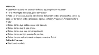 Execução
● Desenhar o quadro em local que todos da equipe possam visualizar
● Ter a informação da equipe, pode ser “avatar”
● Pode ser processual, quadro para técnica de Kanban onde o processo fica visível ou
pode ser de Scrum onde o processo é apenas “A fazer”, “Fazendo”, “Impedimento” e
“Feito”
● Deixar claro o que cada pessoal esta fazendo
● Deixar claro o que já esta pronto
● Deixar claro o que esta com impedimento
● Deixar claro o serviço que não foi previsto
● Deixar claro os indicadores de entregas durante a Sprint
Saída do Processo
● Dashboard montado
 
