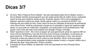 Dicas 3/7
❏ Os itens “Não é Papel do Scrum Master” não são executados pelos Scrum Master, porém o
Scrum Master também precisa garantir que isto esteja sendo feito da melhor forma, realizando
coach do time para melhorar nestes pontos. Exemplo: Ajudar o PO a como estabelecer e
elaborar melhores critérios de aceite, Ajudar aplicar melhor os conceitos de INVEST nas
histórias até virar habito do time, Fazer coach do time em utilização de técnicas de estimativas
como Story Points, Verificar juntamente a equipe se os requisitos e regras de negócios estão
claras, e o que pode ser melhorado. Engraçado, que pode existir muita atividade para o SM
ajudar o time onde não está muito explícito sua atuação (Thiago Torricelly)
❏ Sobre "gerenciar o time". Até o time conseguir ser auto-gerenciavel, pode ser papel do SM um
certo nível de interferência, mas não de forma muito intrusiva e autoritária, no processo de
gerenciamento. O SM pode adotar algumas técnicas que direcionam o time, mas sempre
mostrando a eles que caberá no futuro a eles as suas decisões. Afinal, nenhuma equipe
"nasce" auto-gerenciável e pode necessitar de alguns passos iniciais, e ninguém melhor que o
SM para dar esse "empurrãozinho" (Paulo Lomanto)
❏ A atuação do Scrum Master vai depender muito da maturidade do time (Cihangir Deniz
Ozdemir)
 