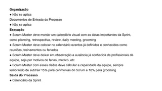 Organização
● Não se aplica
Documentos de Entrada do Processo
● Não se aplica
Execução
● Scrum Master deve montar um calendário visual com as datas importantes da Sprint,
como planning, retrospectiva, review, daily meeting, grooming
● Scrum Master deve colocar no calendário eventos já definidos e conhecidos como
reuniões, treinamentos ou feriados
● Scrum Master deve deixar em observação a ausência já conhecida de profissionais da
equipe, seja por motivos de ferias, medico, etc
● Scrum Master com esses dados deve calcular a capacidade da equipe, sempre
lembrando de subtrair 15% para cerimonias do Scrum e 10% para grooming
Saída do Processo
● Calendário da Sprint
 