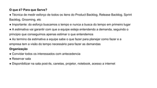 O que é? Para que Serve?
● Técnica de medir esforço de todos os itens do Product Backlog, Release Backlog, Sprint
Backlog, Grooming, etc
● Importante: do esforço buscamos o tempo e nunca a busca do tempo em primeiro lugar
● A estimativa vai garantir com que a equipe esteja entendendo a demanda, seguindo o
principio que conseguimos apenas estimar o que entendemos
● Ao termino da estimativa a equipe sabe o que fazer para planejar como fazer e a
empresa tem a visão do tempo necessário para fazer as demandas
Organização
● Convidar todos os interessados com antecedencia
● Reservar sala
● Disponibilizar na sala post-its, canetas, projetor, notebook, acesso a internet
 