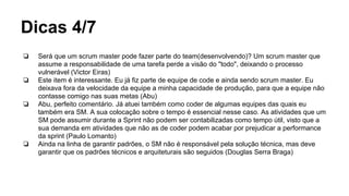 Dicas 4/7
❏ Será que um scrum master pode fazer parte do team(desenvolvendo)? Um scrum master que
assume a responsabilidade de uma tarefa perde a visão do "todo", deixando o processo
vulnerável (Victor Eiras)
❏ Este item é interessante. Eu já fiz parte de equipe de code e ainda sendo scrum master. Eu
deixava fora da velocidade da equipe a minha capacidade de produção, para que a equipe não
contasse comigo nas suas metas (Abu)
❏ Abu, perfeito comentário. Já atuei também como coder de algumas equipes das quais eu
também era SM. A sua colocação sobre o tempo é essencial nesse caso. As atividades que um
SM pode assumir durante a Sprint não podem ser contabilizadas como tempo útil, visto que a
sua demanda em atividades que não as de coder podem acabar por prejudicar a performance
da sprint (Paulo Lomanto)
❏ Ainda na linha de garantir padrões, o SM não é responsável pela solução técnica, mas deve
garantir que os padrões técnicos e arquiteturais são seguidos (Douglas Serra Braga)
 