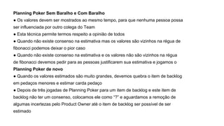 Planning Poker Sem Baralho e Com Baralho
● Os valores devem ser mostrados ao mesmo tempo, para que nenhuma pessoa possa
ser influenciada por outro colega do Team
● Esta técnica permite termos respeito a opinião de todos
● Quando não existe consenso na estimativa mas os valores são vizinhos na régua de
fibonacci podemos deixar o pior caso
● Quando não existe consenso na estimativa e os valores não são vizinhos na régua
de fibonacci devemos pedir para as pessoas justificarem sua estimativa e jogamos o
Planning Poker de novo
● Quando os valores estimados são muito grandes, devemos quebra o item de backlog
em pedaços menores e estimar carda pedaço
● Depois de três jogadas de Planning Poker para um item de backlog e este item de
backlog não ter um consenso, colocamos ele como “?” e aguardamos a remoção de
algumas incertezas pelo Product Owner até o item de backlog ser possível de ser
estimado
 