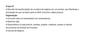 O que é?
● Reunião de transformação de um plano de negócio em um produto, seu Roadmap e
priorização do que vai fazer parte do MVP (minimum viable product)
Organização
● Convidar todos os interessados com antecedencia
● Reservar sala
● Disponibilizar na sala post-its, canetas, projetor, notebook, acesso a internet
Documentos de Entrada do Processo
● Canvas de Negocio
 
