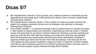 Dicas 5/7
❏ Ref. Impedimentos: Visando o Futuro do time, com o objetivo de elevar a maturidade do time,
dependendo da maturidade atual, o SM também deve ajudar o time a remover impedimentos
(Cihangir Deniz Ozdemir)
❏ Ref. Imepdimentos/ Limitacoes: Ajudar o Time a aceitar as coisas que nesse momento não
podem ser mudadas e aprender conviver com as limitações, sem sacrificar a motivação
(Cihangir Deniz Ozdemir)
❏ Três simples verdades: 1. é impossível enxergar todos os requerimentos no começo do projeto;
2. Não importa os requerimentos que você tenha, é garantido que eles irão mudar; 3. Sempre
haverá mais para fazer do que tempo e dinheiro disponível. Aceitando a primeira verdade quer
dizer que você não terá mais medo de começar sua jornada sem saber tudo que está pela
frente.Você descobre que requerimentos são feitos para serem descobertos. Aceitando a
segunda verdade quer dizer você não terá mais medo da mudança, você sabe que ela virá.
Você adapta seu plano quando necessário e segue em frente. E aceitando a terceira verdade
você não irá mais se estressar quando sua To-Do list exceder seu tempo e recursos, esse é o
estado normal de qualquer projeto interessante (Diego Busin Poblete)
 