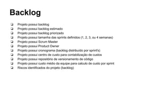 Backlog
❏ Projeto possui backlog
❏ Projeto possui backlog estimado
❏ Projeto possui backlog priorizado
❏ Projeto possui tamanha das sprints definidos (1, 2, 3, ou 4 semanas)
❏ Projeto possui Scrum Master
❏ Projeto possui Product Owner
❏ Projeto possui cronograma (backlog distribuído por sprint's)
❏ Projeto possui centro de custo para contabilização de custos
❏ Projeto possui repositório de versionamento de código
❏ Projeto possui custo médio da equipe para calculo de custo por sprint
❏ Riscos identificados do projeto (backlog)
 