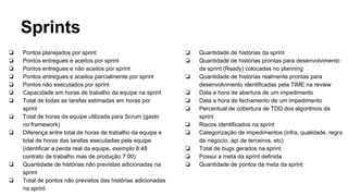 Sprints
❏ Pontos planejados por sprint
❏ Pontos entregues e aceitos por sprint
❏ Pontos entregues e não aceitos por sprint
❏ Pontos entregues e aceitos parcialmente por sprint
❏ Pontos não executados por sprint
❏ Capacidade em horas de trabalho da equipe na sprint
❏ Total de todas as tarefas estimadas em horas por
sprint
❏ Total de horas da equipe utilizada para Scrum (gasto
no framework)
❏ Diferença entre total de horas de trabalho da equipe e
total de horas das tarefas executadas pela equipe
(identificar a perda real da equipe, exemplo 8:48
contrato de trabalho mas de produção 7:00)
❏ Quantidade de histórias não previstas adicionadas na
sprint
❏ Total de pontos não previstos das histórias adicionadas
na sprint
❏ Quantidade de histórias da sprint
❏ Quantidade de histórias prontas para desenvolvimento
da sprint (Ready) colocadas no planning
❏ Quantidade de histórias realmente prontas para
desenvolvimento identificadas pela TIME na review
❏ Data e hora de abertura de um impedimento
❏ Data e hora de fechamento de um impedimento
❏ Percentual de cobertura de TDD dos algoritmos da
sprint
❏ Riscos identificados na sprint
❏ Categorização de impedimentos (infra, qualidade, regra
de negocio, api de terceiros, etc)
❏ Total de bugs gerados na sprint
❏ Possui a meta da sprint definida
❏ Quantidade de pontos da meta da sprint
 