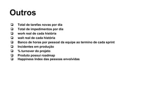 Outros
❏ Total de tarefas novas por dia
❏ Total de impedimentos por dia
❏ work real de cada história
❏ wait real de cada história
❏ Banco de horas por pessoal da equipe ao termino de cada sprint
❏ Incidentes em produção
❏ % turnover do projeto
❏ Produto possui roadmap
❏ Happiness Index das pessoas envolvidas
 