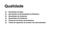 Qualidade
❏ Quantidade de Bugs
❏ Quantidade de Necessidades de Refactory
❏ Quantidade de Incidentes
❏ Quantidade de Problemas
❏ Cobertura de testes automatizados
❏ Testes de regressão do produto não automatizados
 
