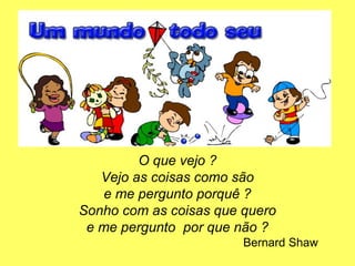 O que vejo ?
Vejo as coisas como são
e me pergunto porquê ?
Sonho com as coisas que quero
e me pergunto por que não ?
Bernard Shaw
 