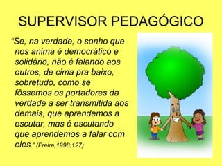 SUPERVISOR PEDAGÓGICO
“Se, na verdade, o sonho que
nos anima é democrático e
solidário, não é falando aos
outros, de cima pra baixo,
sobretudo, como se
fôssemos os portadores da
verdade a ser transmitida aos
demais, que aprendemos a
escutar, mas é escutando
que aprendemos a falar com
eles.” (Freire,1998:127)
 