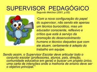 SUPERVISOR PEDAGÓGICO
Sendo assim, o Supervisor Escolar deve articular todo o
conjunto escolar (professores, alunos, pais, direção,
comunidade educativa em geral) e buscar um projeto único,
uma carta de intenções onde a melhoria de ensino deve ser
o objetivo principal.”
Segundo Melchior (2001, p.65):
“Com a nova configuração do papel
do supervisor, não sendo ele apenas
um técnico burocrático, mas um
educador consciente, reflexivo e
crítico que está à serviço da
promoção do desenvolvimento
humano e técnico daqueles que com
ele atuam, certamente é adepto do
trabalho em equipe.
 