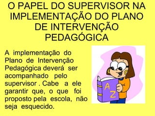 O PAPEL DO SUPERVISOR NA
IMPLEMENTAÇÃO DO PLANO
DE INTERVENÇÃO
PEDAGÓGICA
A implementação do
Plano de Intervenção
Pedagógica deverá ser
acompanhado pelo
supervisor . Cabe a ele
garantir que, o que foi
proposto pela escola, não
seja esquecido.
 
