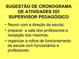 SUGESTÃO DE CRONOGRAMA
DE ATIVIDADES DO
SUPERVISOR PEDAGÓGICO
• Reunir com a direção da escola;
• preparar a sala dos professores e
recepção dos mesmos;
• organizar a rotina de funcionamento
da escola com funcionários e
professores;
 