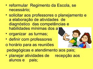• reformular Regimento da Escola, se
necessário;
• solicitar aos professores o planejamento e
a elaboração de atividades de
diagnóstico das competências e
habilidades mínimas dos alunos;
• organizar as turmas;
• definir com professores
o horário para as reuniões
pedagógicas e atendimento aos pais;
• planejar atividades de recepção aos
alunos e pais;
 
