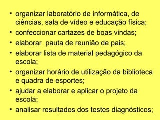 • organizar laboratório de informática, de
ciências, sala de vídeo e educação física;
• confeccionar cartazes de boas vindas;
• elaborar pauta de reunião de pais;
• elaborar lista de material pedagógico da
escola;
• organizar horário de utilização da biblioteca
e quadra de esportes;
• ajudar a elaborar e aplicar o projeto da
escola;
• analisar resultados dos testes diagnósticos;
 