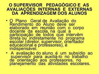 O SUPERVISOR PEDAGÓGICO E AS
AVALIAÇÕES INTERNAS E EXTERNAS
DA APRENDIZAGEM DOS ALUNOS
• O Plano Geral de Avaliação do
Rendimento do Aluno deve ser
elaborado em reunião com o corpo
docente da escola, na qual a
participação de todos que intervêm
direta ou indiretamente no programa
escolar (diretor, supervisor, orientador
educacional e professores), é
indispensável.
• A avaliação do aluno é um subsídio ao
supervisor para auxiliá-lo no trabalho
de orientação aos professores, no
planejamento das atividades escolares.
 