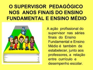 O SUPERVISOR PEDAGÓGICO
NOS ANOS FINAIS DO ENSINO
FUNDAMENTAL E ENSINO MÉDIO
A ação profissional do
supervisor nas séries
finais do Ensino
Fundamental e Ensino
Médio é também de
estabelecer, junto aos
professores, a relação
entre currículo e
desempenho escolar.
 