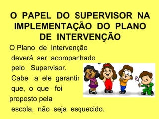 O PAPEL DO SUPERVISOR NA
IMPLEMENTAÇÃO DO PLANO
DE INTERVENÇÃO
O Plano de Intervenção
deverá ser acompanhado
pelo Supervisor.
Cabe a ele garantir
que, o que foi
proposto pela
escola, não seja esquecido.
 