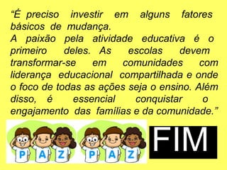 “É preciso investir em alguns fatores
básicos de mudança.
A paixão pela atividade educativa é o
primeiro deles. As escolas devem
transformar-se em comunidades com
liderança educacional compartilhada e onde
o foco de todas as ações seja o ensino. Além
disso, é essencial conquistar o
engajamento das famílias e da comunidade.”
FIM
 