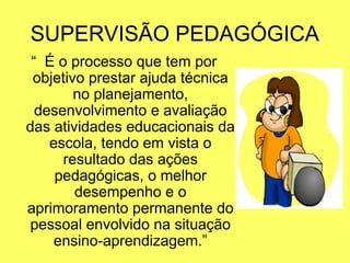 SUPERVISÃO PEDAGÓGICA
“ É o processo que tem por
objetivo prestar ajuda técnica
no planejamento,
desenvolvimento e avaliação
das atividades educacionais da
escola, tendo em vista o
resultado das ações
pedagógicas, o melhor
desempenho e o
aprimoramento permanente do
pessoal envolvido na situação
ensino-aprendizagem.”
 