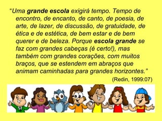 “Uma grande escola exigirá tempo. Tempo de
encontro, de encanto, de canto, de poesia, de
arte, de lazer, de discussão, de gratuidade, de
ética e de estética, de bem estar e de bem
querer e de beleza. Porque escola grande se
faz com grandes cabeças (é certo!), mas
também com grandes corações, com muitos
braços, que se estendem em abraços que
animam caminhadas para grandes horizontes.”
(Redin, 1999:07)
 