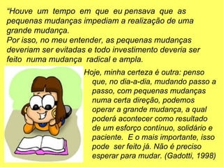 Hoje, minha certeza é outra: penso
que, no dia-a-dia, mudando passo a
passo, com pequenas mudanças
numa certa direção, podemos
operar a grande mudança, a qual
poderá acontecer como resultado
de um esforço contínuo, solidário e
paciente. E o mais importante, isso
pode ser feito já. Não é preciso
esperar para mudar. (Gadotti, 1998)
“Houve um tempo em que eu pensava que as
pequenas mudanças impediam a realização de uma
grande mudança.
Por isso, no meu entender, as pequenas mudanças
deveriam ser evitadas e todo investimento deveria ser
feito numa mudança radical e ampla.
 