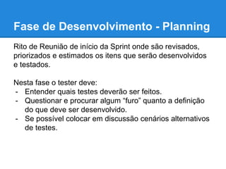 Fase de Desenvolvimento - Planning 
Rito de Reunião de início da Sprint onde são revisados, 
priorizados e estimados os itens que serão desenvolvidos 
e testados. 
Nesta fase o tester deve: 
- Entender quais testes deverão ser feitos. 
- Questionar e procurar algum “furo” quanto a definição 
do que deve ser desenvolvido. 
- Se possível colocar em discussão cenários alternativos 
de testes. 
 