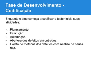 Fase de Desenvolvimento - 
Codificação 
Enquanto o time começa a codificar o tester inicia suas 
atividades: 
- Planejamento. 
- Execução. 
- Automação. 
- Abertura dos defeitos encontrados. 
- Coleta de métricas dos defeitos com Análise de causa 
raiz. 
 
