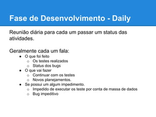 Fase de Desenvolvimento - Daily 
Reunião diária para cada um passar um status das 
atividades. 
Geralmente cada um fala: 
● O que foi feito 
o Os testes realizados 
o Status dos bugs 
● O que vai fazer 
o Continuar com os testes 
o Novos planejamentos. 
● Se possui um algum impedimento. 
o Impedido de executar os teste por conta de massa de dados 
o Bug impeditivo 
 