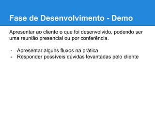 Fase de Desenvolvimento - Demo 
Apresentar ao cliente o que foi desenvolvido, podendo ser 
uma reunião presencial ou por conferência. 
- Apresentar alguns fluxos na prática 
- Responder possíveis dúvidas levantadas pelo cliente 
 