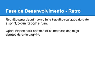 Fase de Desenvolvimento - Retro 
Reunião para discutir como foi o trabalho realizado durante 
a sprint, o que foi bom e ruim. 
Oportunidade para apresentar as métricas dos bugs 
abertos durante a sprint. 
 