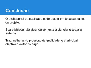 Conclusão 
O profissional de qualidade pode ajudar em todas as fases 
do projeto. 
Sua atividade não abrange somente a planejar e testar o 
sistema 
Ele pode trazer melhoria no processo de qualidade, como 
por exemplo atuar em processos para antecipar os bugs e 
até evitar que aconteçam. 
 