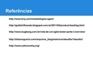 Referências 
http://www.brq.com/metodologias-ageis/ 
http://goldshiftresale.blogspot.com.br/2011/04/product-backlog.html 
http://www.bugbang.com.br/vida-de-um-agile-tester-parte-i-overview/ 
http://eliasnogueira.com/arquivos_blog/selenium/desafio/1desafio/ 
http://www.seleniumhq.org/ 
 
