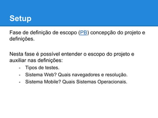 Setup 
Fase de definição de escopo (PB) concepção do projeto e 
definições. 
Nesta fase é possível entender o escopo do projeto e 
auxiliar nas definições: 
- Tipos de testes. 
- Sistema Web? Quais navegadores e resolução. 
- Sistema Mobile? Quais Sistemas Operacionais. 
 