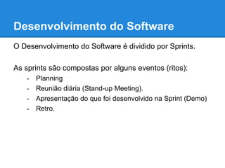 Desenvolvimento do Software 
O Desenvolvimento do Software é dividido por Sprints. 
As sprints são compostas por alguns eventos (ritos): 
- Planning 
- Reunião diária (Stand-up Meeting). 
- Apresentação do que foi desenvolvido na Sprint (Demo) 
- Retro. 
 