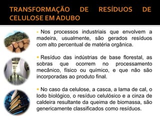  Nos processos industriais que envolvem a
madeira, usualmente, são gerados resíduos
com alto percentual de matéria orgânica.
 Resíduo das indústrias de base florestal, as
sobras que ocorrem no processamento
mecânico, físico ou químico, e que não são
incorporadas ao produto final.
 No caso da celulose, a casca, a lama de cal, o
lodo biológico, o resíduo celulósico e a cinza de
caldeira resultante da queima de biomassa, são
genericamente classificados como resíduos.
 
