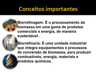 Biorrefinagem: É o processamento da
biomassa em uma gama de produtos
comerciais e energia, de maneira
sustentável .
Biorrefinaria: É uma unidade industrial
que integra equipamentos e processos
de conversão de biomassa, para produzir
combustíveis, energia, materiais e
produtos químicos .
 