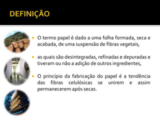  O termo papel é dado a uma folha formada, seca e
acabada, de uma suspensão de fibras vegetais,
 as quais são desintegradas, refinadas e depuradas e
tiveram ou não a adição de outros ingredientes,
 O princípio da fabricação do papel é a tendência
das fibras celulósicas se unirem e assim
permanecerem após secas.
 