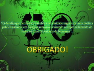 OBRIGADO!
“O desafio que permanece envolve a necessidade urgente de uma política
publica nacional em energias renováveis visando o reaproveitamento de
todos os tipos de resíduos de biomassa’’.
 