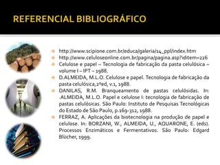  http://www.scipione.com.br/educa/galeria/14_ppl/index.htm
 http://www.celuloseonline.com.br/pagina/pagina.asp?iditem=226
 Celulose e papel – Tecnologia de fabricação da pasta celulósica –
volume I – IPT – 1988.
 D.ALMEIDA, M.L.O. Celulose e papel. Tecnologia de fabricação da
pasta celulósica,2ºed, v.1, 1988.
 DANILAS, R.M. Branqueamento de pastas celulósidas. In:
.ALMEIDA, M.L.O. Papel e celulose I: tecnologia de fabricação de
pastas celulósicas. São Paulo: Instituto de Pesquisas Tecnológicas
do Estado de São Paulo, p.169-312, 1988.
 FERRAZ, A. Aplicações da biotecnologia na produção de papel e
celulose. In: BORZANI, W., ALMEIDA, U., AQUARONE, E. (eds).
Processos Enzimáticos e Fermentativos. São Paulo: Edgard
Blücher, 1999.
 
