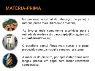 No processo industrial de fabricação do papel, a
matéria-prima mais utilizada é a madeira,
As árvores mais comumente escolhidas para a
retirada da madeira são o eucalipto (Eucalyptus sp.)
e o pinheiro (Pinus sp.)
O eucalipto possui fibras mais curtas e o papel
produzido com sua madeira é menos resistente,
A madeira do pinheiro, por apresentar fibras mais
longas, produz um papel com maior resistência
comparativa.
 