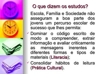 O que dizem os estudos? Escola, Família e Sociedade não asseguram a boa parte dos jovens um percurso escolar de sucesso que lhes permita: Dominar o código escrito de modo a compreender, extrair informação e avaliar criticamente as mensagens inerentes a diferentes formas e tipos de materiais ( Literacia ); Consolidar hábitos de leitura ( Prática Cultural ). 