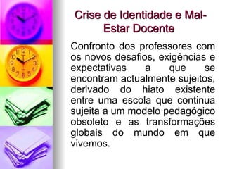 Crise de Identidade e Mal-Estar Docente Confronto dos professores com os novos desafios, exigências e expectativas a que se encontram actualmente sujeitos, derivado do hiato existente entre uma escola que continua sujeita a um modelo pedagógico obsoleto e as transformações globais do mundo em que vivemos. 