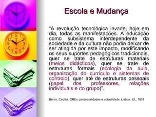Escola e Mudança “ A revolução tecnológica invade, hoje em dia, todas as manifestações. A educação como subsistema interdependente da sociedade e da cultura não podia deixar de ser atingida por este impacto, modificando os seus suportes pedagógicos tradicionais, quer se trate de estruturas materiais ( meios didácticos ), quer se trate de estruturas formais ( ecologia da aula, organização do currículo e sistemas de controlo ), quer até de estruturas pessoais ( papel dos professores, relações individuais e do grupo )”. Bento, Cecília. CREs: potencialidades e actualidade. Lisboa: UL, 1991 